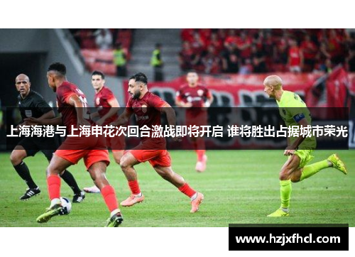 上海海港与上海申花次回合激战即将开启 谁将胜出占据城市荣光