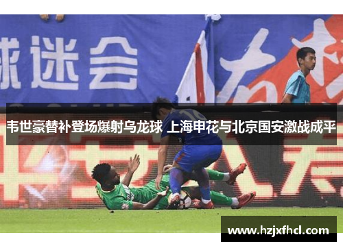 韦世豪替补登场爆射乌龙球 上海申花与北京国安激战成平